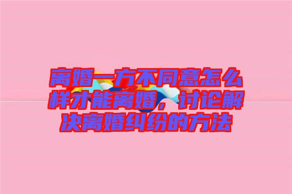 離婚一方不同意怎么樣才能離婚,討論解決離婚糾紛的方法