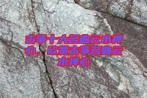 古箏十大名曲云水禪心,欣賞古箏名曲云水禪心