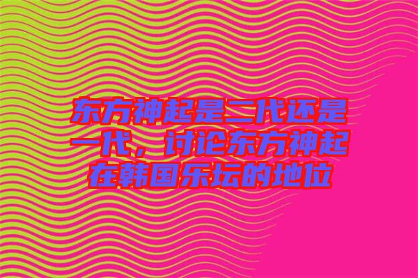 東方神起是二代還是一代,討論東方神起在韓國樂壇的地位