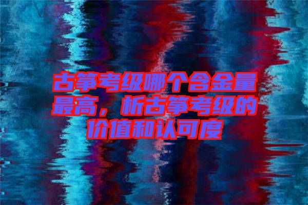 古箏考級哪個含金量最高,析古箏考級的價值和認可度