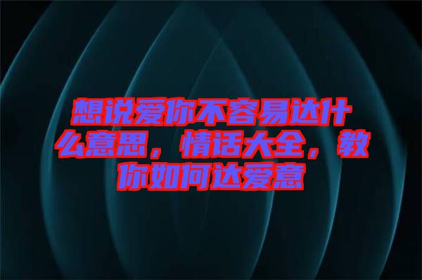 想說愛你不容易達什么意思,情話大全,教你如何達愛意