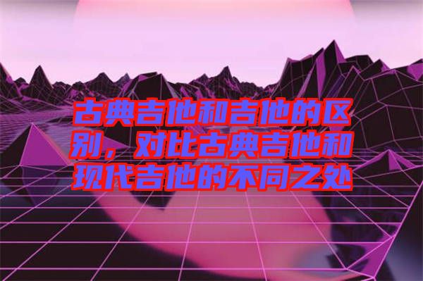 古典吉他和吉他的區別,對比古典吉他和現代吉他的不同之處