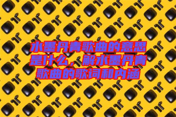 水墨丹青歌曲的意思是什么,解水墨丹青歌曲的歌詞和內涵