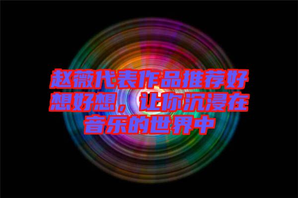 趙薇代表作品推薦好想好想,讓你沉浸在音樂的世界中