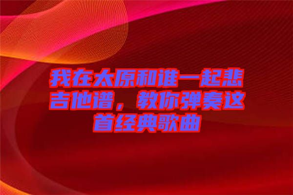 我在太原和誰一起悲吉他譜,教你彈奏這首經典歌曲