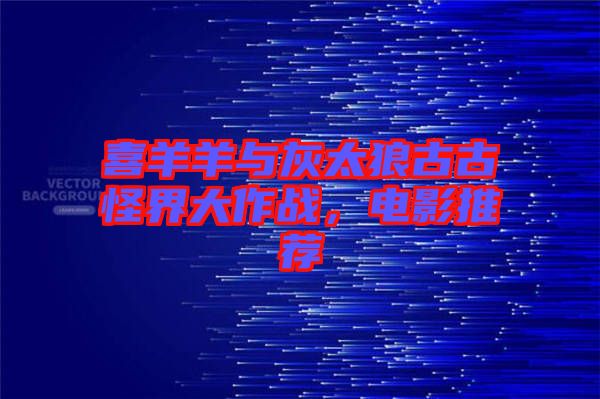 喜羊羊與灰太狼古古怪界大作戰,電影推薦