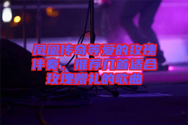 鳳凰傳奇等愛的玫瑰伴奏,推薦幾首適合玫瑰贈禮的歌曲