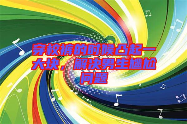 穿校褲的時候凸起一大塊,解決男生尷尬問題