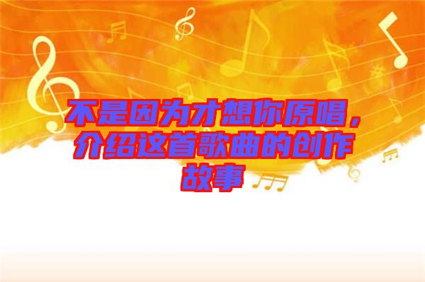 不是因?yàn)椴畔肽阍榻B這首歌曲的創(chuàng)作故事