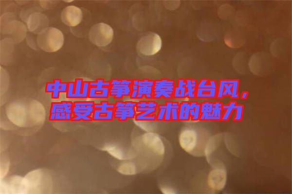 中山古箏演奏戰臺風,感受古箏藝術的魅力