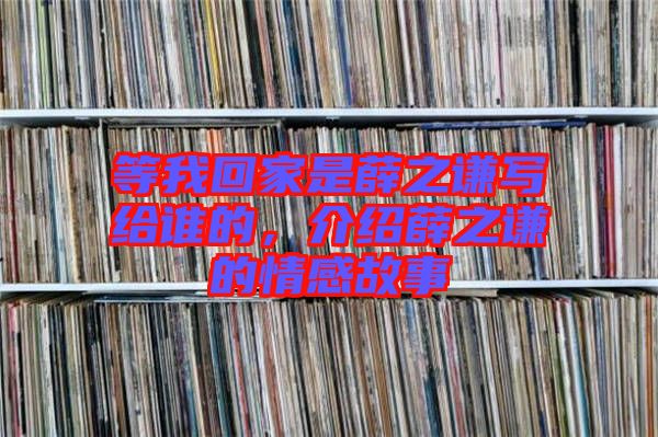 等我回家是薛之謙寫給誰的,介紹薛之謙的情感故事