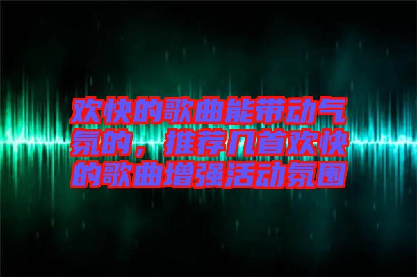 歡快的歌曲能帶動氣氛的,推薦幾首歡快的歌曲增強活動氛圍