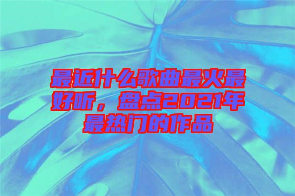 最近什么歌曲最火最好聽,盤點(diǎn)2021年最熱門的作品