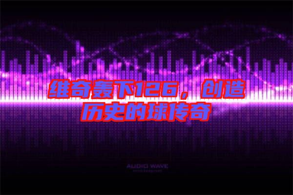 維奇轟下126,創造歷史的球傳奇