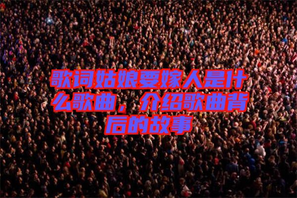 歌詞姑娘要嫁人是什么歌曲,介紹歌曲背后的故事