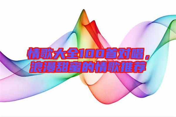 情歌大全100首對唱，浪漫甜蜜的情歌推薦