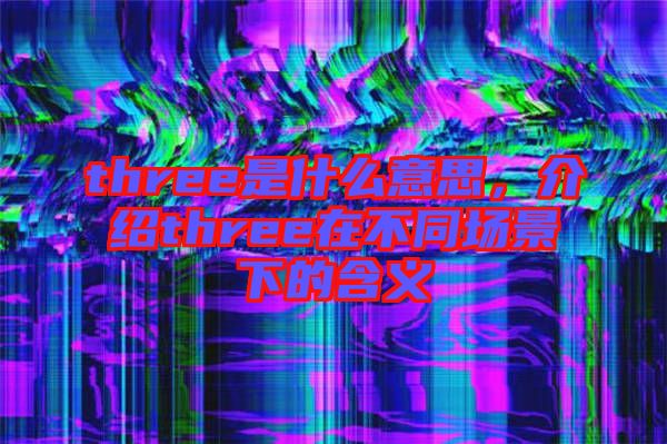 three是什么意思,介紹three在不同場(chǎng)景下的含義
