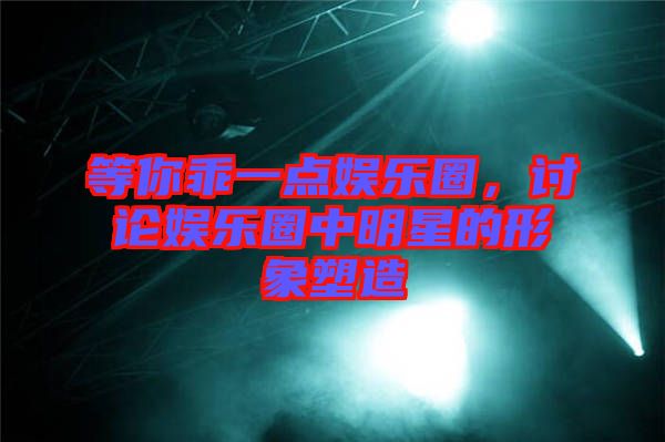 等你乖一點(diǎn)娛樂圈,討論娛樂圈中明星的形象塑造