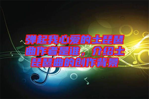 彈起我心愛的土琵琶曲作者是誰,介紹土琵琶曲的創作背景