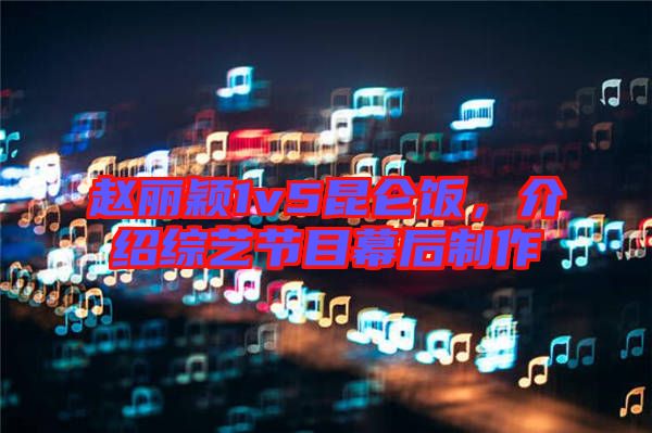 趙麗穎1v5昆侖飯，介紹綜藝節目幕后制作