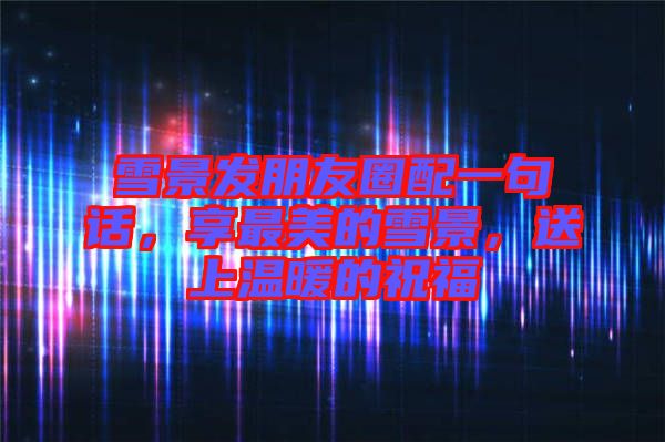 雪景發朋友圈配一句話，享最美的雪景，送上溫暖的祝福