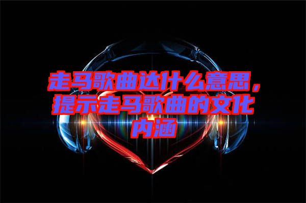 走馬歌曲達什么意思,提示走馬歌曲的文化內涵