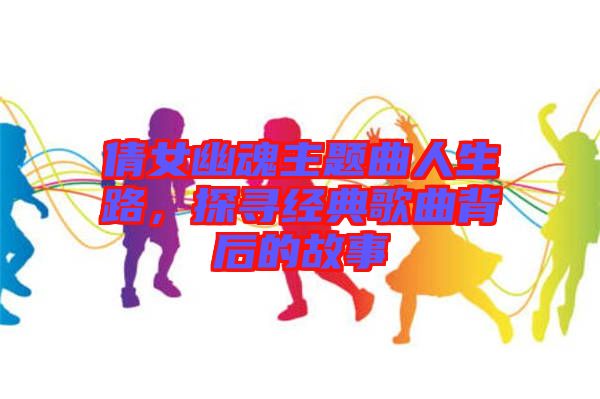 倩女幽魂主題曲人生路,探尋經(jīng)典歌曲背后的故事