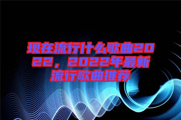 現在流行什么歌曲2022,2022年最新流行歌曲推薦