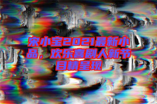 宋小寶2021最新小品,歡樂喜劇人新節(jié)目精呈現(xiàn)