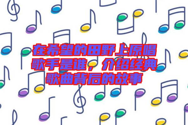 在希望的田野上原唱歌手是誰(shuí),介紹經(jīng)典歌曲背后的故事