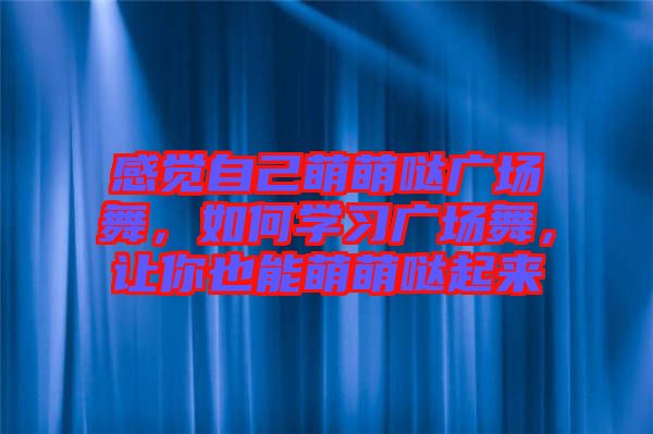 感覺自己萌萌噠廣場舞，如何學習廣場舞，讓你也能萌萌噠起來