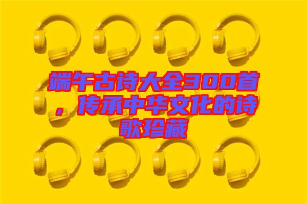 端午古詩大全300首,傳承中華文化的詩歌珍藏