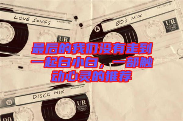 最后的我們沒(méi)有走到一起白小白,一部觸動(dòng)心靈的推薦