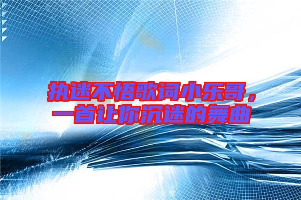 執迷不悟歌詞小樂哥，一首讓你沉迷的舞曲
