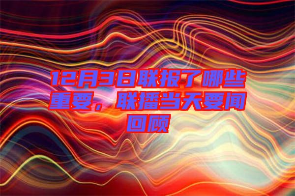 12月3日聯(lián)報(bào)了哪些重要,聯(lián)播當(dāng)天要聞回顧