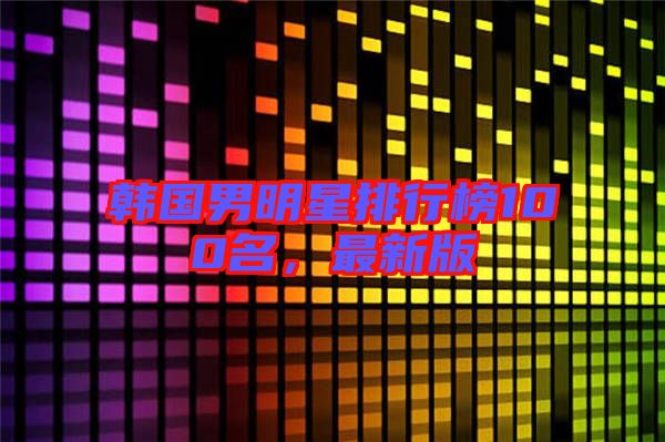 韓國男明星排行榜100名，最新版