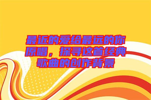 最近的愛給最遠(yuǎn)的你原唱,探尋這首經(jīng)典歌曲的創(chuàng)作背景