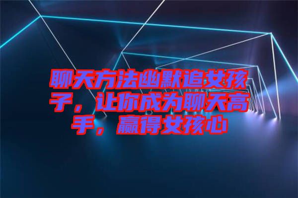 聊天方法幽默追女孩子，讓你成為聊天高手，贏得女孩心