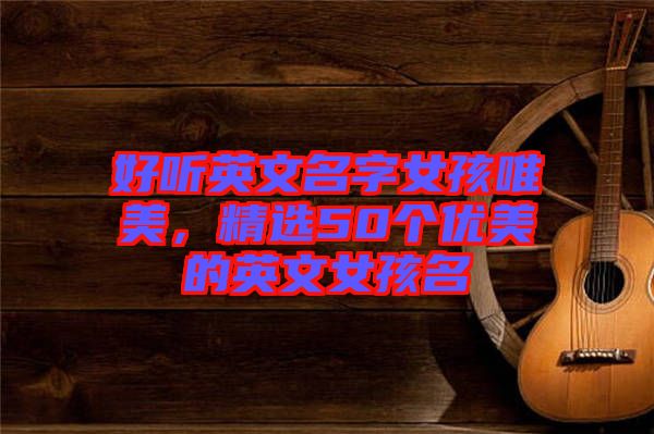 好聽英文名字女孩唯美,精選50個優美的英文女孩名