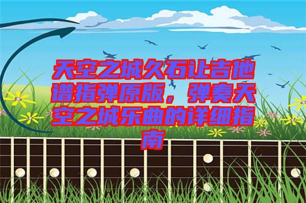 天空之城久石讓吉他譜指彈原版,彈奏天空之城樂曲的詳細(xì)指南