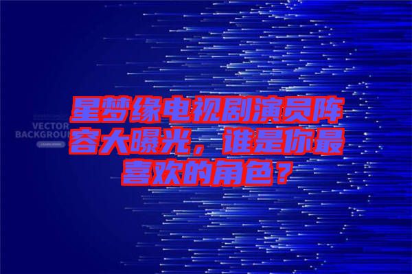星夢緣電視劇演員陣容大曝光,誰是你最喜歡的角色?