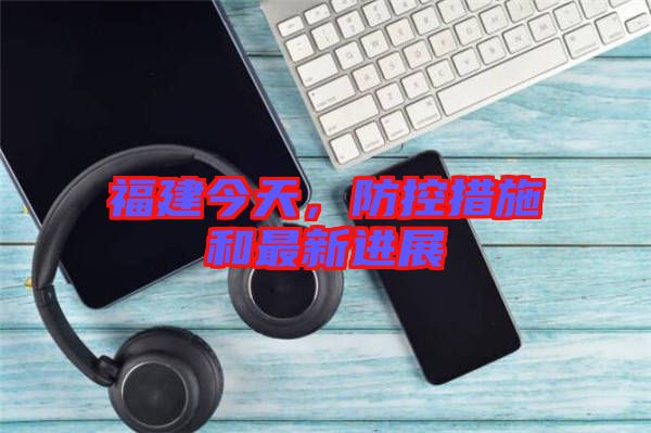 福建今天,防控措施和最新進展