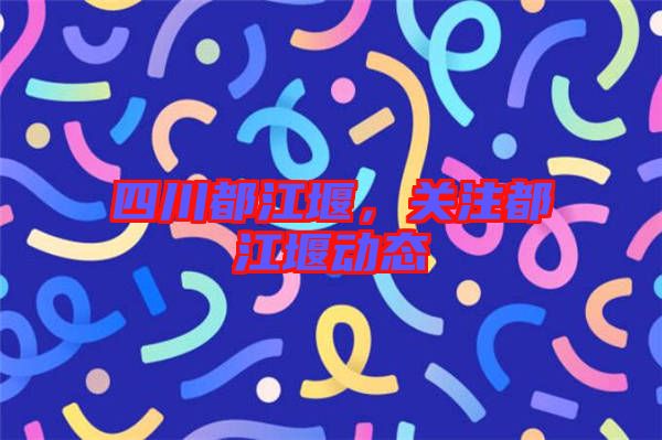 四川都江堰,關注都江堰動態