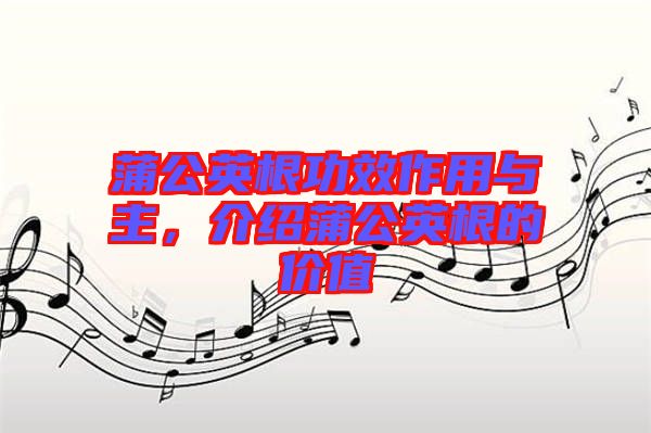 蒲公英根功效作用與主,介紹蒲公英根的價值