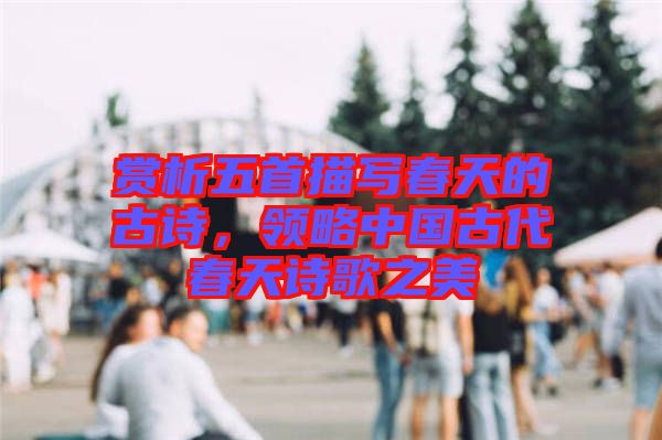 賞析五首描寫春天的古詩,領略中國古代春天詩歌之美