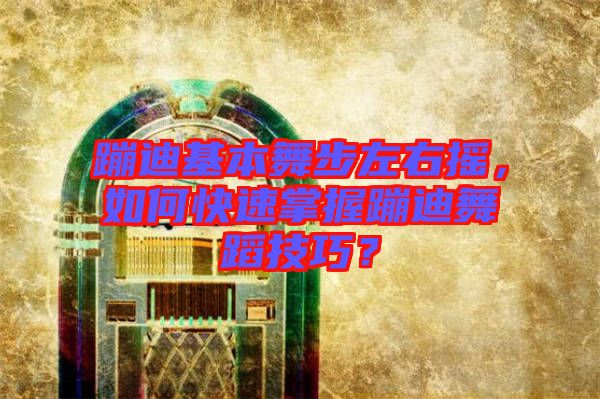 蹦迪基本舞步左右搖,如何快速掌握蹦迪舞蹈技巧?
