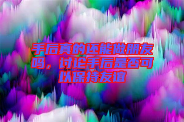 手后真的還能做朋友嗎，討論手后是否可以保持友誼