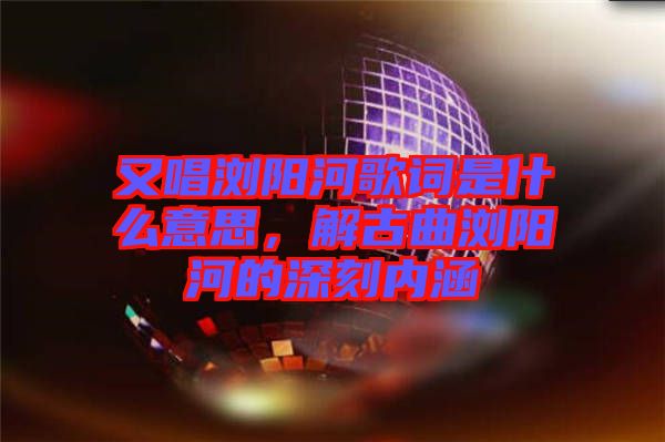 又唱瀏陽河歌詞是什么意思，解古曲瀏陽河的深刻內涵