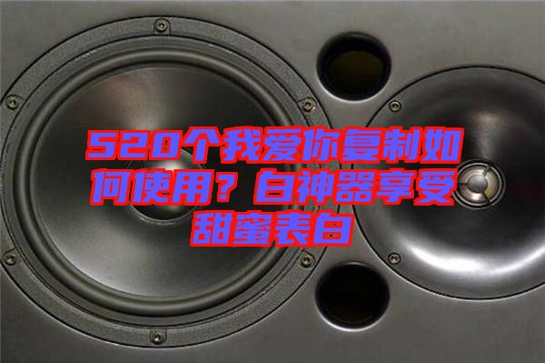 520個我愛你復制如何使用?白神器享受甜蜜表白