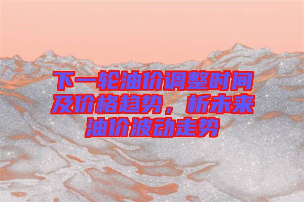 下一輪油價調整時間及價格趨勢,析未來油價波動走勢